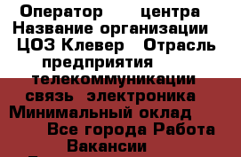 Оператор Call-центра › Название организации ­ ЦОЗ Клевер › Отрасль предприятия ­ IT, телекоммуникации, связь, электроника › Минимальный оклад ­ 40 000 - Все города Работа » Вакансии   . Башкортостан респ.,Караидельский р-н